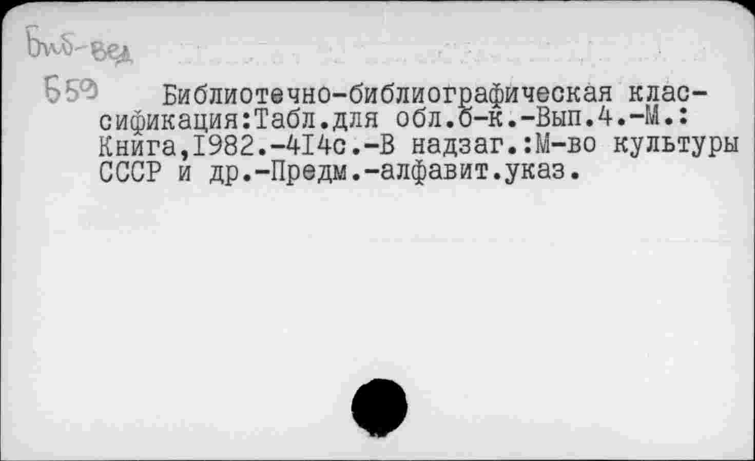 ﻿Б 54 Библиотечно-библиографическая классификация: Табл, для обл.о-к.-Вып.4.-М.: Книга,1982.-414с.-В надзаг.:М-во культуры СССР и др.-Предм.-алфавит.указ.